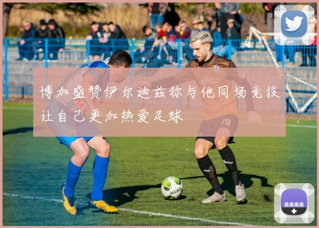 博加盛赞伊尔迪兹称与他同场竞技让自己更加热爱足球