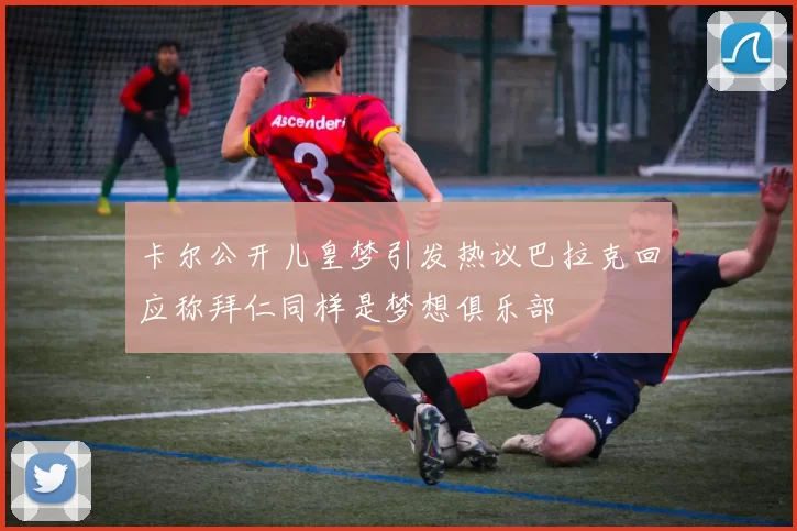 卡尔公开儿皇梦引发热议巴拉克回应称拜仁同样是梦想俱乐部