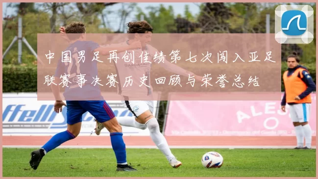 中国男足再创佳绩第七次闯入亚足联赛事决赛历史回顾与荣誉总结