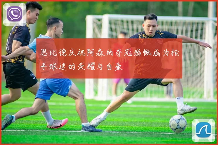 恩比德庆祝阿森纳夺冠感慨成为枪手球迷的荣耀与自豪