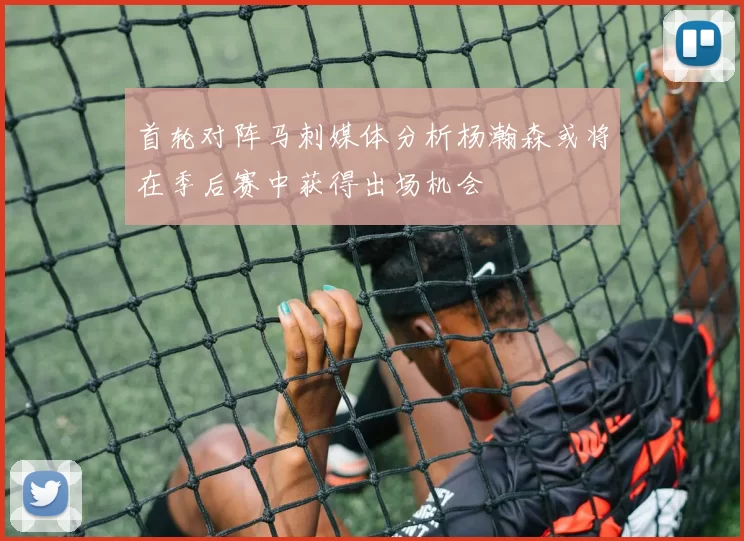 首轮对阵马刺媒体分析杨瀚森或将在季后赛中获得出场机会