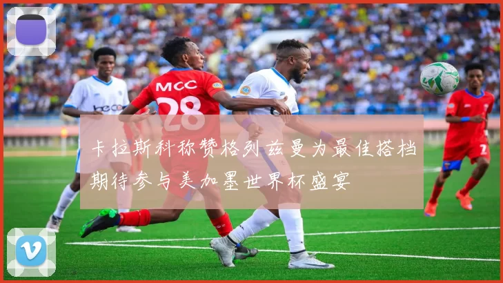 卡拉斯科称赞格列兹曼为最佳搭档期待参与美加墨世界杯盛宴