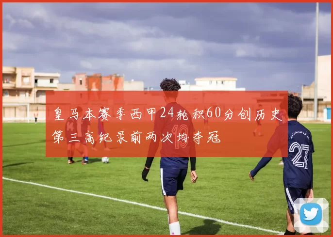 皇马本赛季西甲24轮积60分创历史第三高纪录前两次均夺冠