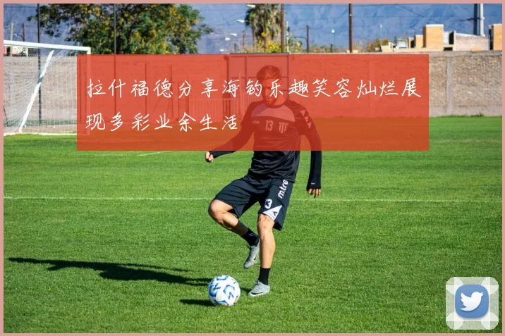 拉什福德分享海钓乐趣笑容灿烂展现多彩业余生活