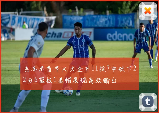 克洛尼首节火力全开11投7中砍下22分6篮板1盖帽展现高效输出