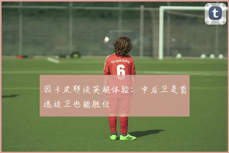 因卡皮耶谈英超体验：中后卫是首选边卫也能胜任