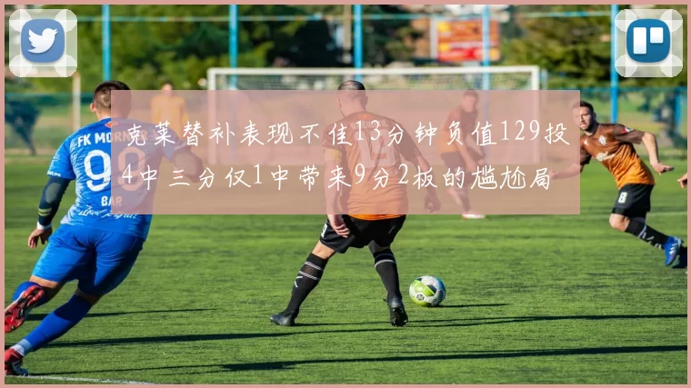 克莱替补表现不佳13分钟负值129投4中三分仅1中带来9分2板的尴尬局面