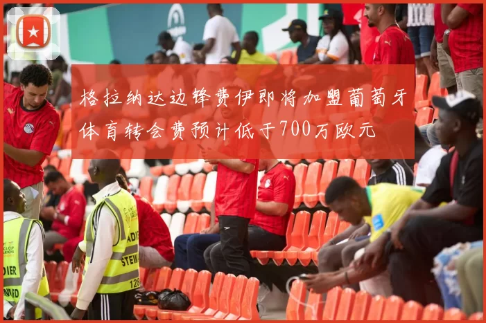 格拉纳达边锋费伊即将加盟葡萄牙体育转会费预计低于700万欧元