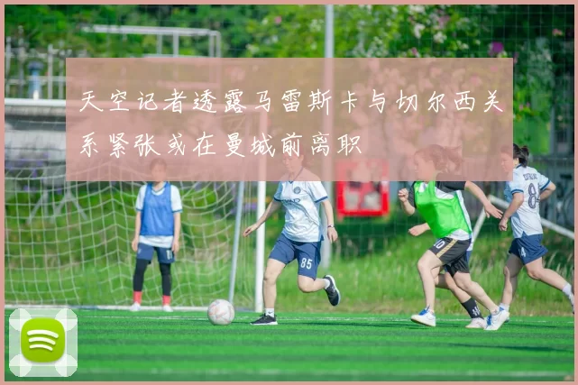 天空记者透露马雷斯卡与切尔西关系紧张或在曼城前离职